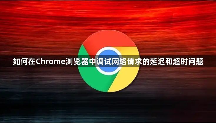 如何在Chrome浏览器中调试网络请求的延迟和超时问题1
