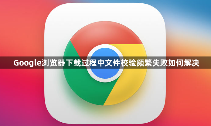 Google浏览器下载过程中文件校验频繁失败如何解决1