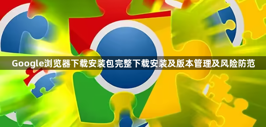 Google浏览器下载安装包完整下载安装及版本管理及风险防范1