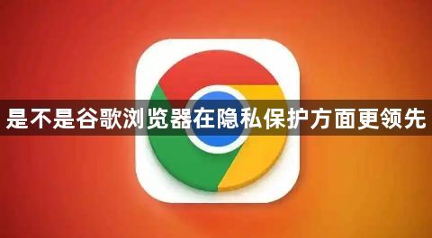 是不是谷歌浏览器在隐私保护方面更领先1