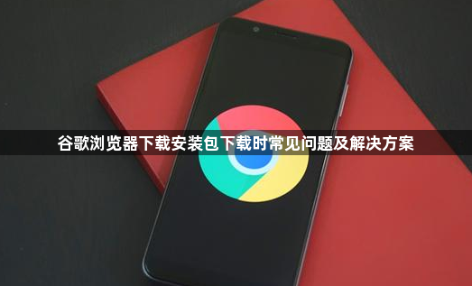 谷歌浏览器下载安装包下载时常见问题及解决方案1
