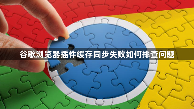 谷歌浏览器插件缓存同步失败如何排查问题1