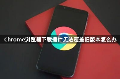 Chrome浏览器下载插件无法覆盖旧版本怎么办1