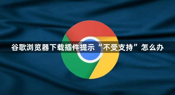 谷歌浏览器下载插件提示“不受支持”怎么办1
