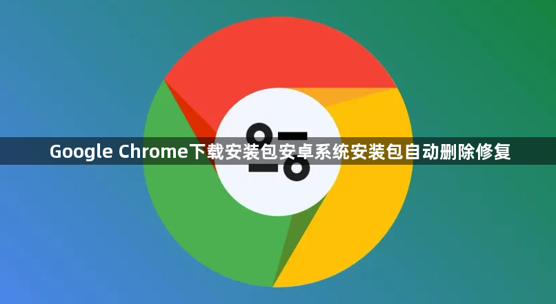 Google Chrome下载安装包安卓系统安装包自动删除修复1