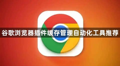 谷歌浏览器插件缓存管理自动化工具推荐1