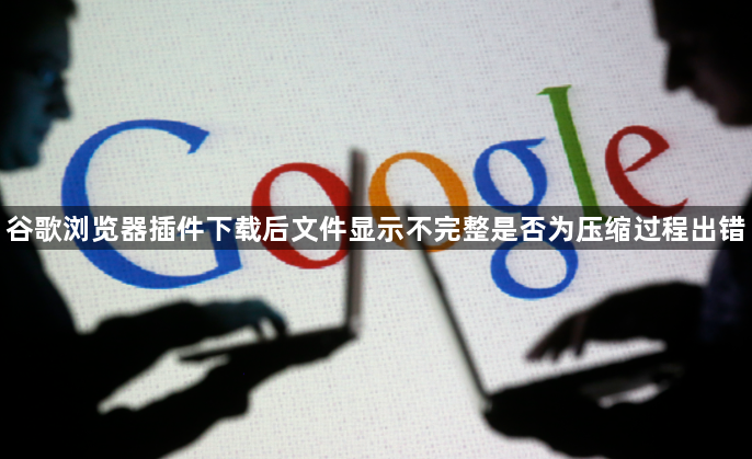 谷歌浏览器插件下载后文件显示不完整是否为压缩过程出错1