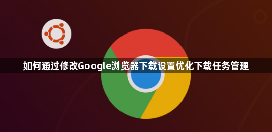 如何通过修改Google浏览器下载设置优化下载任务管理1