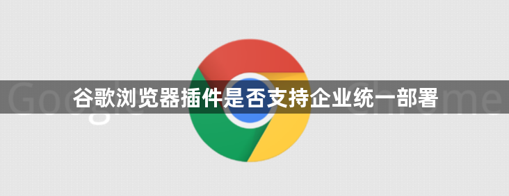 谷歌浏览器插件是否支持企业统一部署1