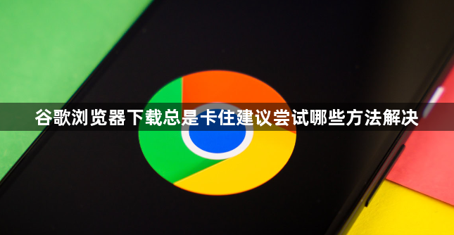 谷歌浏览器下载总是卡住建议尝试哪些方法解决1