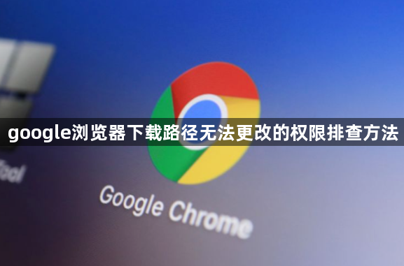 google浏览器下载路径无法更改的权限排查方法1