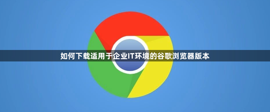 如何下载适用于企业IT环境的谷歌浏览器版本1