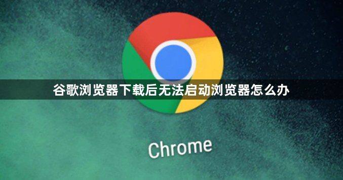谷歌浏览器下载后无法启动浏览器怎么办1