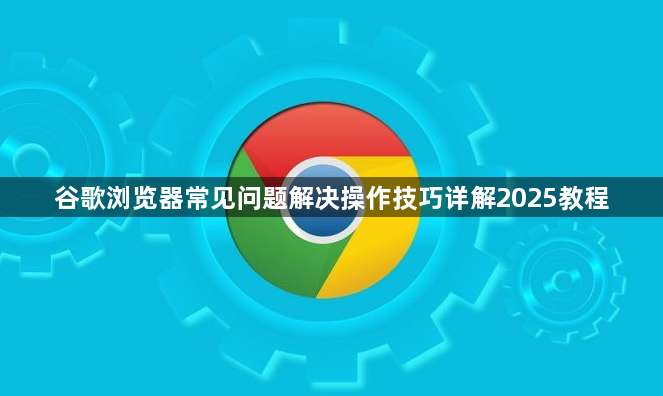 谷歌浏览器常见问题解决操作技巧详解2025教程1