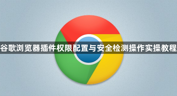 谷歌浏览器插件权限配置与安全检测操作实操教程1