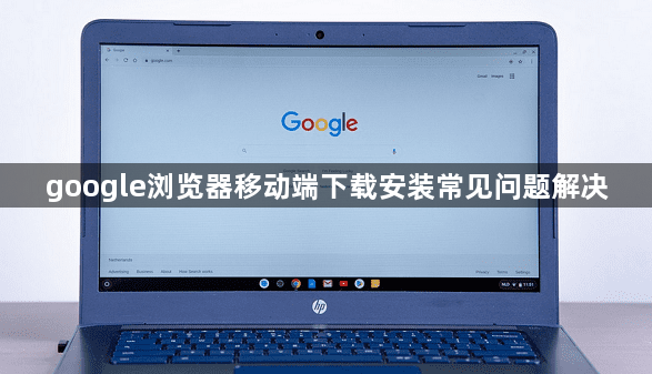 google浏览器移动端下载安装常见问题解决1