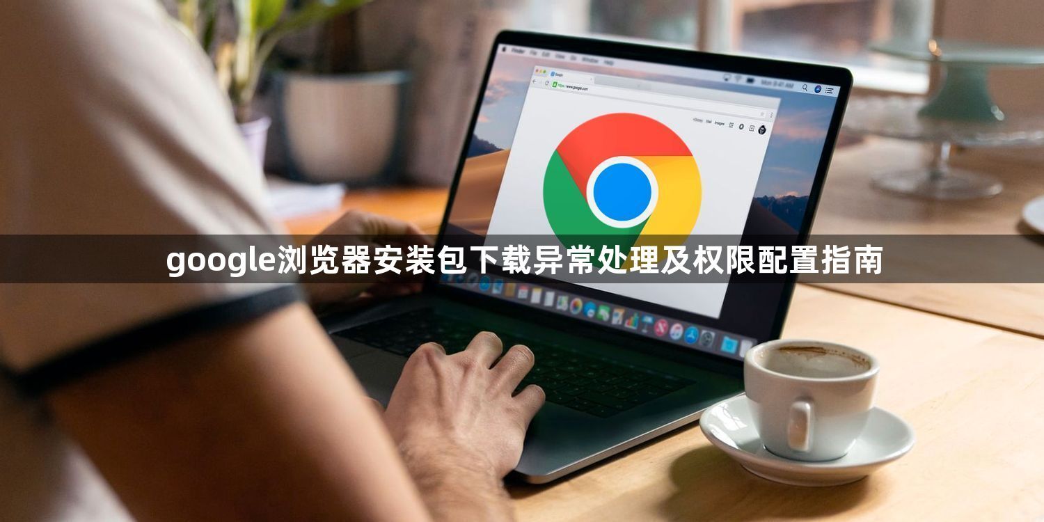 google浏览器安装包下载异常处理及权限配置指南1