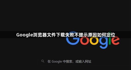 Google浏览器文件下载失败不提示原因如何定位1