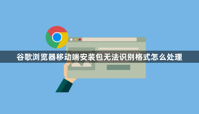 谷歌浏览器移动端安装包无法识别格式怎么处理1