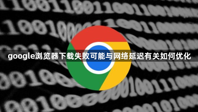 google浏览器下载失败可能与网络延迟有关如何优化1