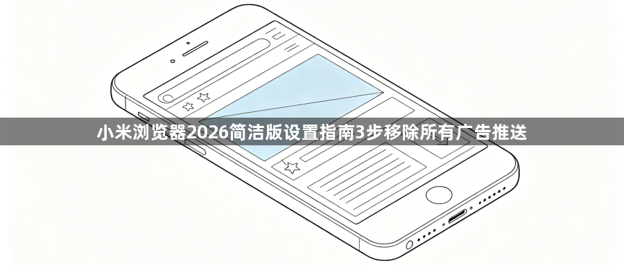 小米浏览器2026简洁版设置指南3步移除所有广告推送1