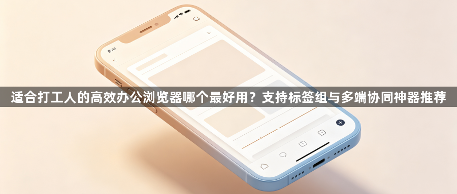 适合打工人的高效办公浏览器哪个最好用？支持标签组与多端协同神器推荐1