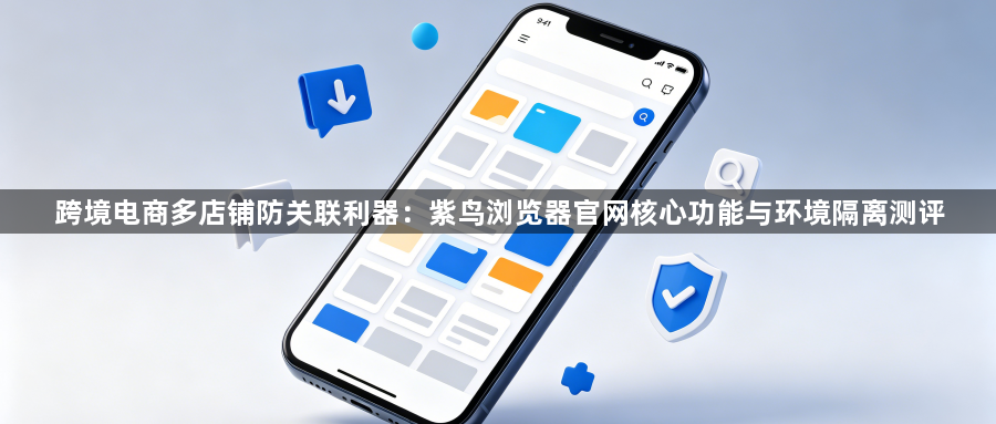跨境电商多店铺防关联利器:紫鸟浏览器官网核心功能与环境隔离测评1